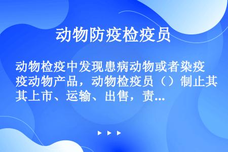 动物检疫中发现患病动物或者染疫动物产品，动物检疫员（）制止其上市、运输、出售，责令并监督当事人进行无...