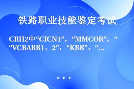 CRH2中“CICN1”，“MMCOR”，“VCBARR1，2”，“KRR”，“CHK”，“SVR1...