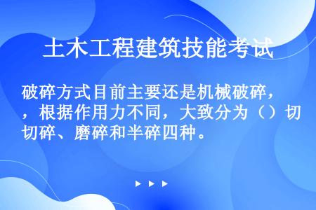 破碎方式目前主要还是机械破碎，根据作用力不同，大致分为（）切碎、磨碎和半碎四种。