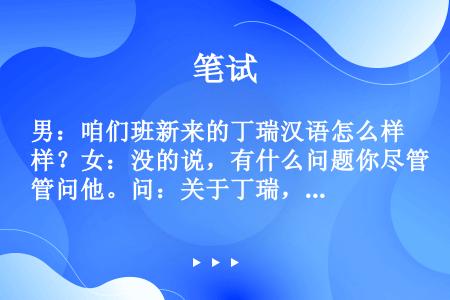 男：咱们班新来的丁瑞汉语怎么样？女：没的说，有什么问题你尽管问他。问：关于丁瑞，可以知道什么？