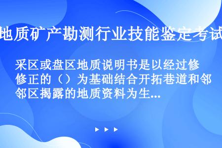 采区或盘区地质说明书是以经过修正的（）为基础结合开拓巷道和邻区揭露的地质资料为生产补勘资料按照采区设...