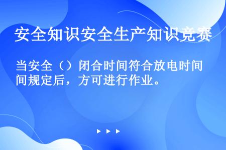 当安全（）闭合时间符合放电时间规定后，方可进行作业。