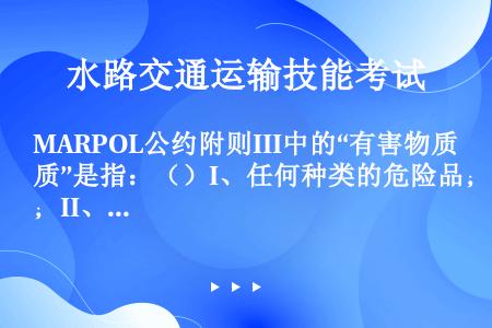 MARPOL公约附则III中的“有害物质”是指：（）I、任何种类的危险品；II、国际货运危险货物规则...