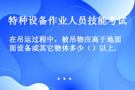 在吊运过程中，被吊物应高于地面设备或其它物体多少（）以上.