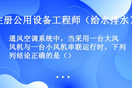 通风空调系统中，当采用一台大风机与一台小风机串联运行时，下列结论正确的是（）