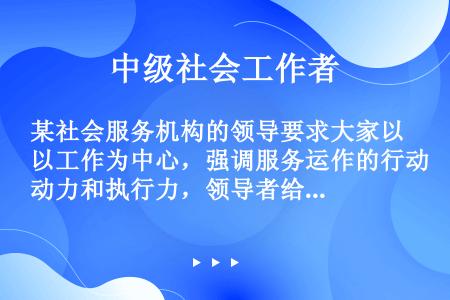 某社会服务机构的领导要求大家以工作为中心，强调服务运作的行动力和执行力，领导者给予工作人员大量的指导...