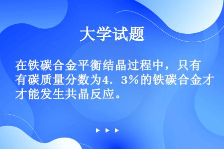 在铁碳合金平衡结晶过程中，只有碳质量分数为4．3％的铁碳合金才能发生共晶反应。