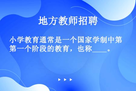 小学教育通常是一个国家学制中第一个阶段的教育，也称____。