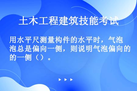 用水平尺测量构件的水平时，气泡总是偏向一侧，则说明气泡偏向的一侧（）。󰀀