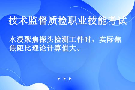 水浸聚焦探头检测工件时，实际焦距比理论计算值大。