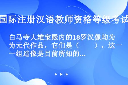 白马寺大雄宝殿内的18罗汉像均为元代作品，它们是（　　），这一组造像是目前所知的我国仅存的年代较早的...