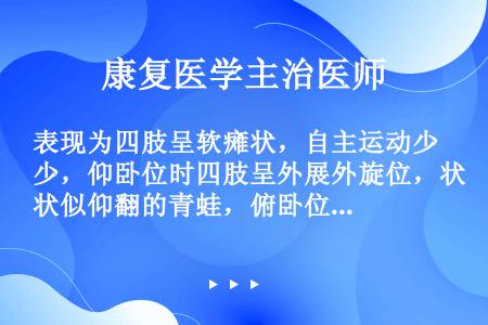 表现为四肢呈软瘫状，自主运动少，仰卧位时四肢呈外展外旋位，状似仰翻的青蛙，俯卧位时头不能抬起。本型常...