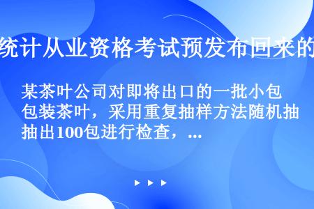 某茶叶公司对即将出口的一批小包装茶叶，采用重复抽样方法随机抽出100包进行检查，其结果如下：  试结...