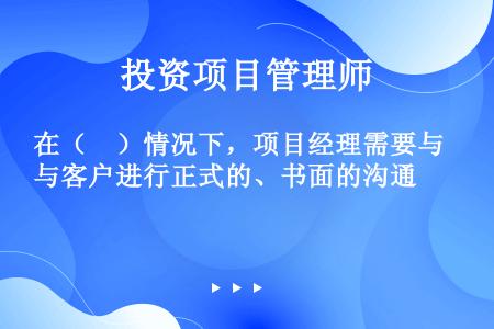 在（　）情况下，项目经理需要与客户进行正式的、书面的沟通