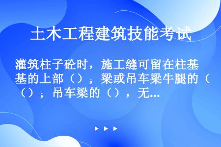 灌筑柱子砼时，施工缝可留在柱基的上部（）；梁或吊车梁牛腿的（）；吊车梁的（），无梁楼板柱帽的下面。