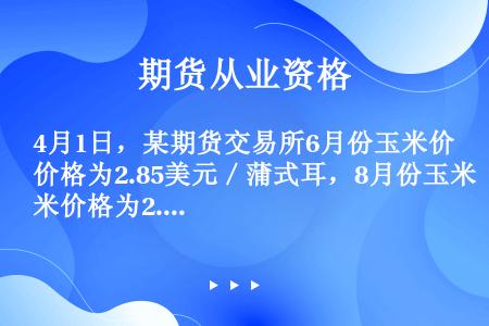 4月1日，某期货交易所6月份玉米价格为2.85美元／蒲式耳，8月份玉米价格为2.93美元／蒲式耳。某...