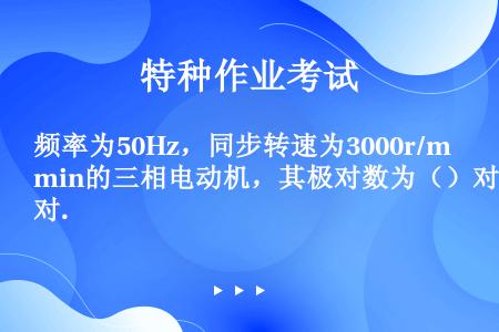 频率为50Hz，同步转速为3000r/min的三相电动机，其极对数为（）对.