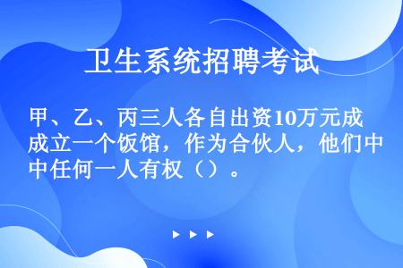 甲、乙、丙三人各自出资10万元成立一个饭馆，作为合伙人，他们中任何一人有权（）。