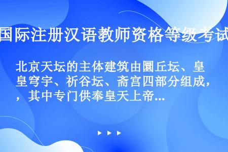 北京天坛的主体建筑由圜丘坛、皇穹宇、祈谷坛、斋宫四部分组成，其中专门供奉皇天上帝和皇帝祖先牌位的殿宇...