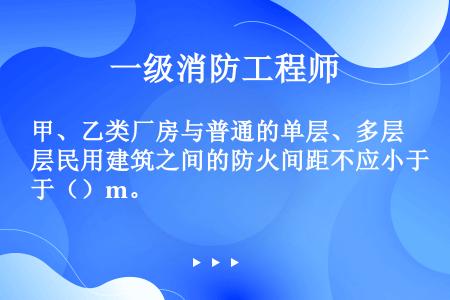 甲、乙类厂房与普通的单层、多层民用建筑之间的防火间距不应小于（）m。