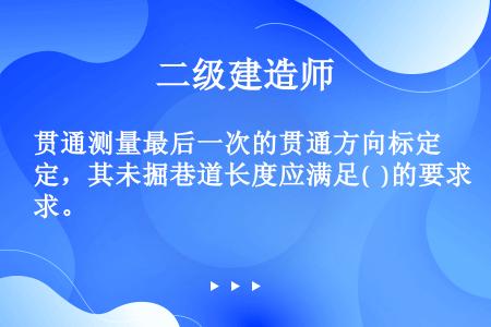 贯通测量最后一次的贯通方向标定，其未掘巷道长度应满足(  )的要求。