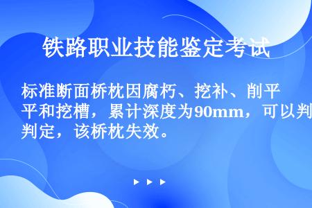 标准断面桥枕因腐朽、挖补、削平和挖槽，累计深度为90mm，可以判定，该桥枕失效。