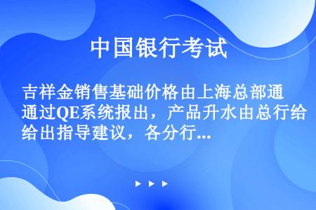 吉祥金销售基础价格由上海总部通过QE系统报出，产品升水由总行给出指导建议，各分行可根据本地市场和客户...