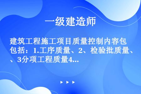 建筑工程施工项目质量控制内容包括：1.工序质量、2、检验批质量、3分项工程质量4分部工程质量5单位工...