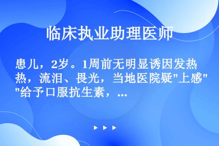 患儿，2岁。1周前无明显诱因发热，流泪、畏光，当地医院疑上感给予口服抗生素，四天后患儿病情加重，咳嗽...