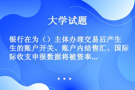 银行在为（）主体办理交易后产生的账户开关、账户内结售汇、国际收支申报数据将被资奉项目信息系统采集。