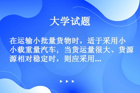 在运输小批量货物时，适于采用小载重量汽车；当货运量很大、货源相对稳定时，则应采用大载重量汽车。