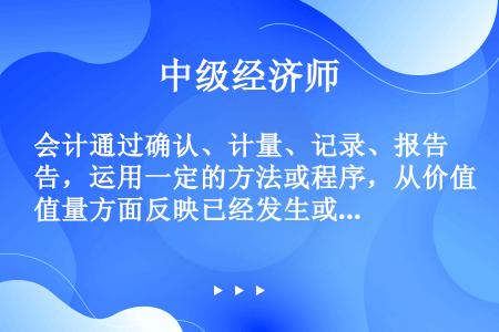 会计通过确认、计量、记录、报告，运用一定的方法或程序，从价值量方面反映已经发生或完成的客观经济活动情...