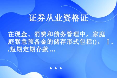 在现金、消费和债务管理中，家庭紧急预备金的储存形式包括()。 Ⅰ.短期定期存款 Ⅱ.活期存款 Ⅲ.货...