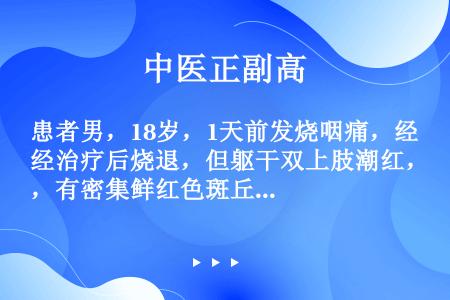 患者男，18岁，1天前发烧咽痛，经治疗后烧退，但躯干双上肢潮红，有密集鲜红色斑丘疹，瘙痒不明显，经内...