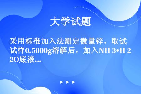 采用标准加入法测定微量锌，取试样0.5000g溶解后，加入NH 3•H 2O底液，稀释至50mL锌标...