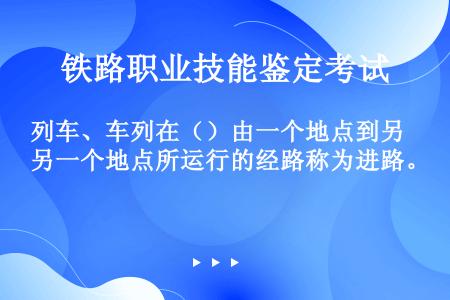 列车、车列在（）由一个地点到另一个地点所运行的经路称为进路。