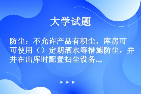 防尘：不允许产品有积尘，库房可使用（）定期洒水等措施防尘，并在出库时配置扫尘设备，保证出库产品包装箱...