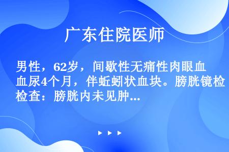 男性，62岁，间歇性无痛性肉眼血尿4个月，伴蚯蚓状血块。膀胱镜检查：膀胱内未见肿瘤，见右输尿管口喷血...