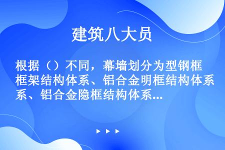 根据（）不同，幕墙划分为型钢框架结构体系、铝合金明框结构体系、铝合金隐框结构体系、无框架结构体系等。