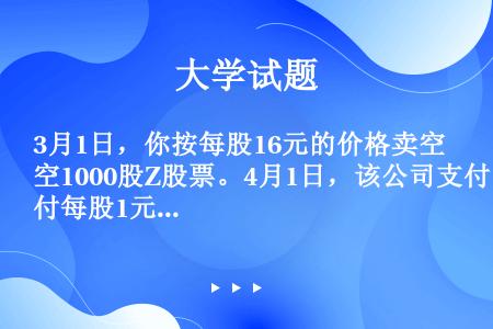 3月1日，你按每股16元的价格卖空1000股Z股票。4月1日，该公司支付每股1元的现金红利。5月1日...