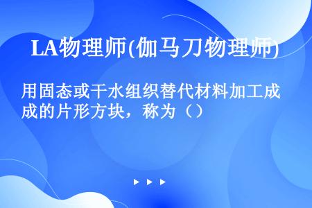 用固态或干水组织替代材料加工成的片形方块，称为（）