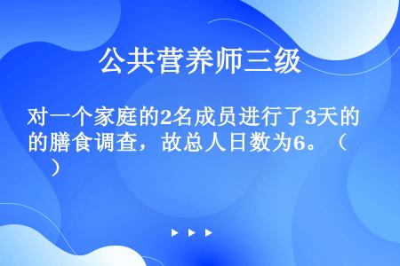 对一个家庭的2名成员进行了3天的膳食调查，故总人日数为6。（　　）