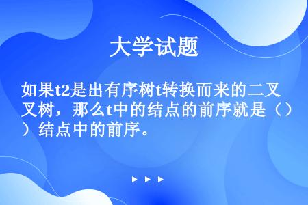 如果t2是出有序树t转换而来的二叉树，那么t中的结点的前序就是（）结点中的前序。