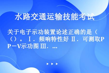 关于电子示功装置论述正确的是（）。 Ⅰ．频响特性好 Ⅱ．可测取P－V示功图 Ⅲ．可测取P－j示功图 ...