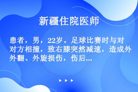 患者，男，22岁。足球比赛时与对方相撞，致右膝突然减速，造成外翻、外旋损伤，伤后2小时即出现严重关节...