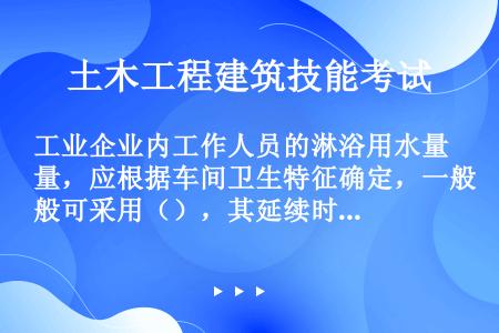 工业企业内工作人员的淋浴用水量，应根据车间卫生特征确定，一般可采用（），其延续时间为（）。