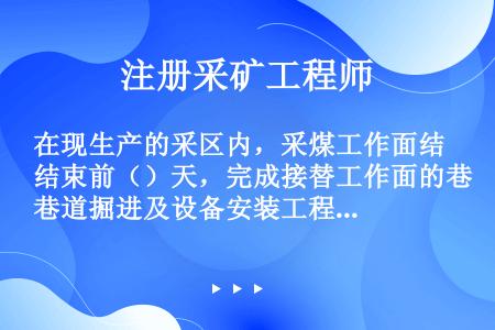 在现生产的采区内，采煤工作面结束前（）天，完成接替工作面的巷道掘进及设备安装工程；在现开采水平内，每...