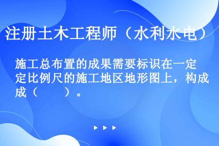 施工总布置的成果需要标识在一定比例尺的施工地区地形图上，构成（　　）。