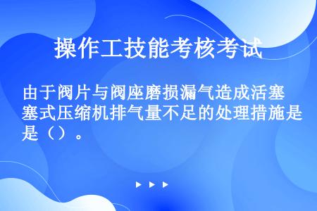 由于阀片与阀座磨损漏气造成活塞式压缩机排气量不足的处理措施是（）。