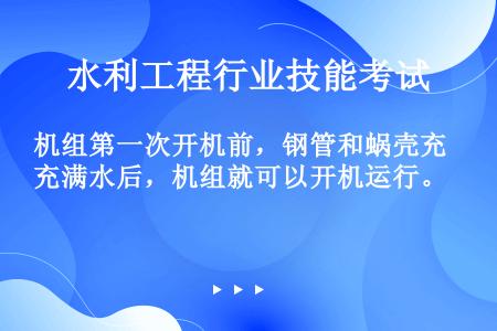 机组第一次开机前，钢管和蜗壳充满水后，机组就可以开机运行。